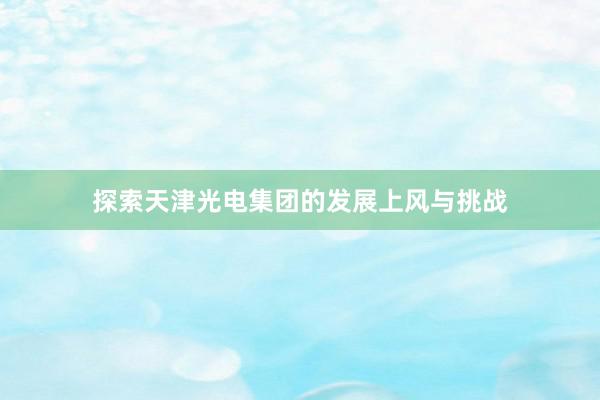 探索天津光电集团的发展上风与挑战