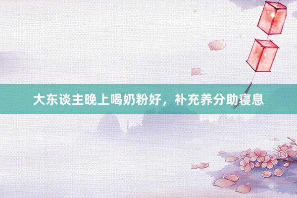 大东谈主晚上喝奶粉好，补充养分助寝息