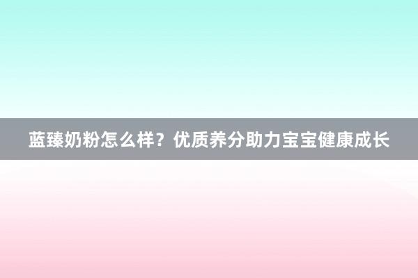 蓝臻奶粉怎么样？优质养分助力宝宝健康成长