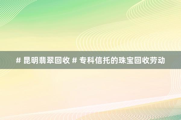 # 昆明翡翠回收 # 专科信托的珠宝回收劳动